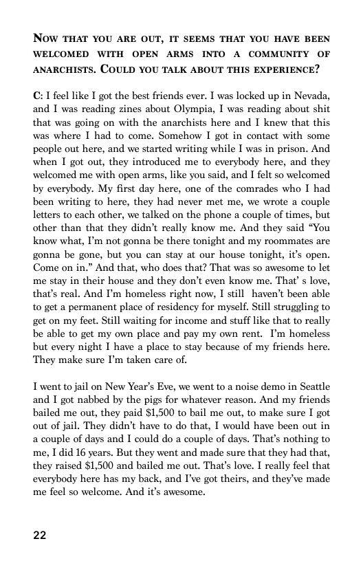 NOW THAT YOU ARE OUT, IT SEEMS THAT YOU HAVE BEEN WELCOMED WITH OPEN ARMS INTO A COMMUNITY OF ANARCHISTS. COULD YOU TALK ABOUT THIS EXPERIENCE?  C: T feel like I got the best friends ever. I was locked up in Nevada, and T was reading zines about Olympia, I was reading about shit that was going on with the anarchists here and I knew that this was where I had to come. Somehow I got in contact with some people out here, and we started writing while I was in prison. And when I got out, they introduced me to everybody here, and they welcomed me with open arms, like you said, and I felt so welcomed by everybody. My first day here, one of the comrades who I had been writing to here, they had never met me, we wrote a couple letters to each other, we talked on the phone a couple of times, but other than that they didn’t really know me. And they said “You know what, I’m not gonna be there tonight and my roommates are gonna be gone, but you can stay at our house tonight, it’s open. Come on in.” And that, who does that? That was so awesome to let me stay in their house and they don’t even know me. That’ s love, that’s real. And P’m homeless right now, I still haven’t been able to get a permanent place of residency for myself. Still struggling to get on my feet. Still waiting for income and stuff like that to really be able to get my own place and pay my own rent. I’m homeless but every night I have a place to stay because of my friends here. They make sure ’m taken care of.  I went to jail on New Year’s Eve, we went to a noise demo in Seattle and I got nabbed by the pigs for whatever reason. And my friends bailed me out, they paid $1,500 to bail me out, to make sure I got out of jail. They didn’t have to do that, I would have been out in a couple of days and I could do a couple of days. That’s nothing to me, I did 16 years. But they went and made sure that they had that, they raised $1,500 and bailed me out. That’s love. I really feel that everybody here has my back, and I’ve got theirs, and they’ve made me feel so welcome. And it’s awesome.  22 